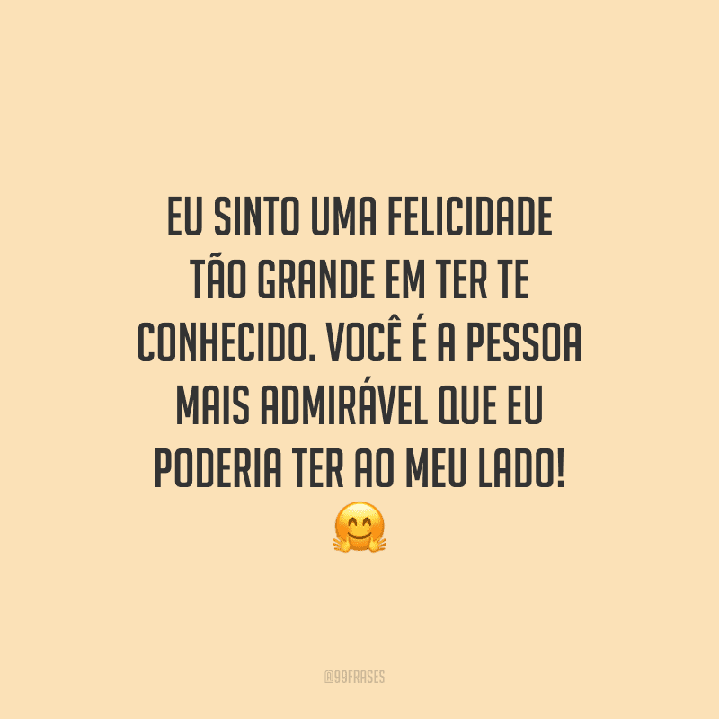 Eu sinto uma felicidade tão grande em ter te conhecido. Você é a pessoa mais admirável que eu poderia ter ao meu lado!