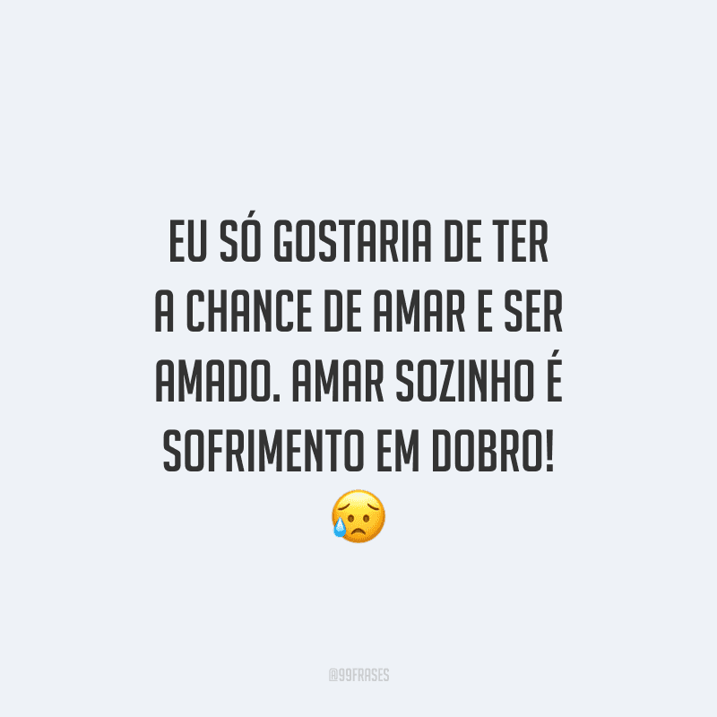 Eu só gostaria de ter a chance de amar e ser amado. Amar sozinho é sofrimento em dobro! 