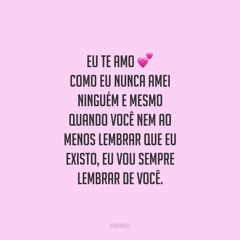 Eu te amo como eu nunca amei ninguém e mesmo quando você nem ao menos lembrar que eu existo, eu vou sempre lembrar de você.