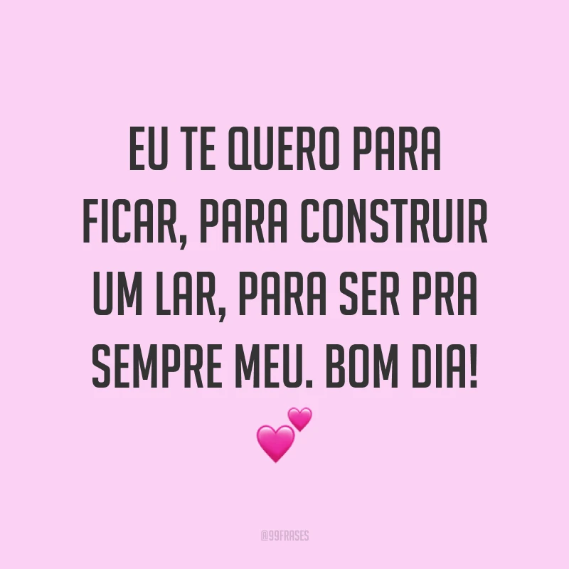 Eu te quero para ficar, para construir um lar, para ser pra sempre meu. Bom dia! ?