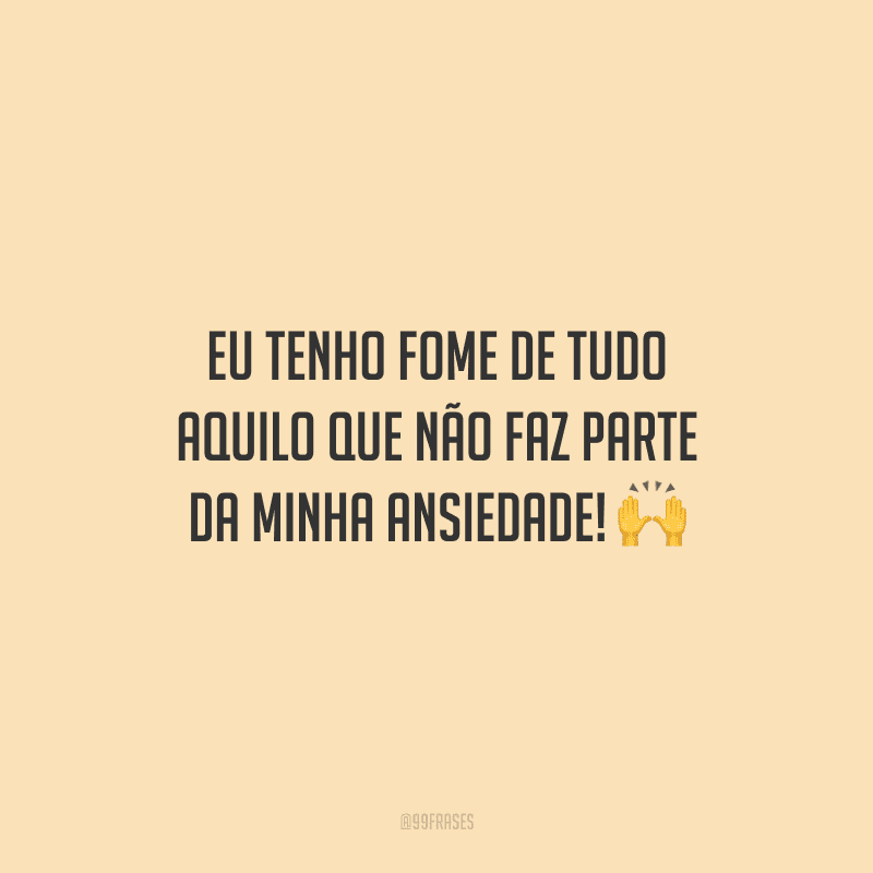 Eu tenho fome de tudo aquilo que não faz parte da minha ansiedade! 