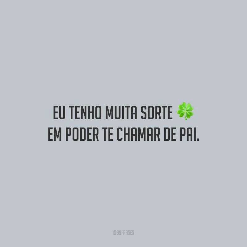 Eu tenho muita sorte em poder te chamar de pai.