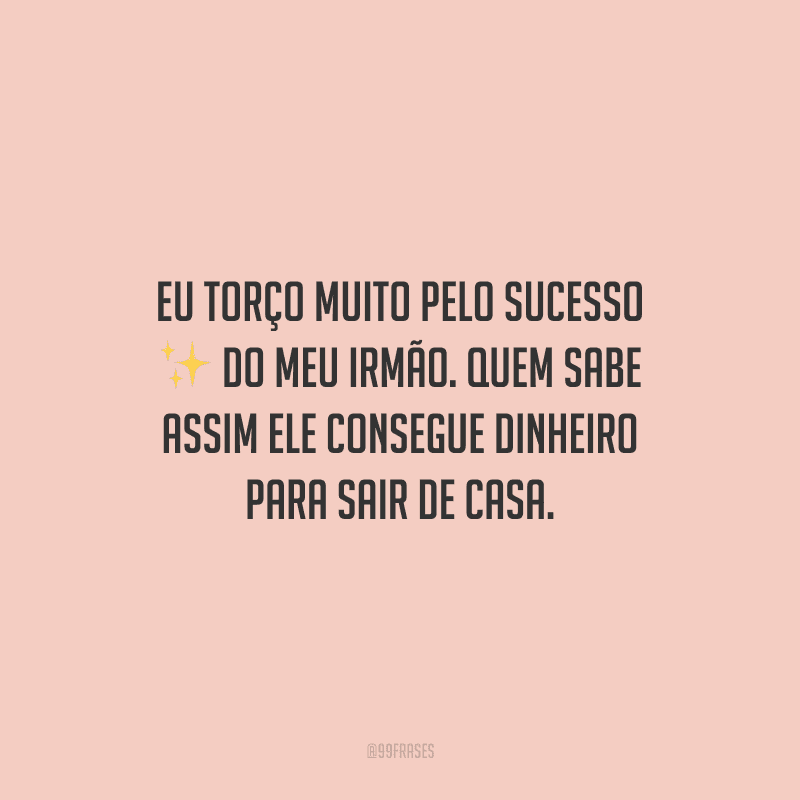Eu torço muito pelo sucesso do meu irmão. Quem sabe assim ele consegue dinheiro para sair de casa.
