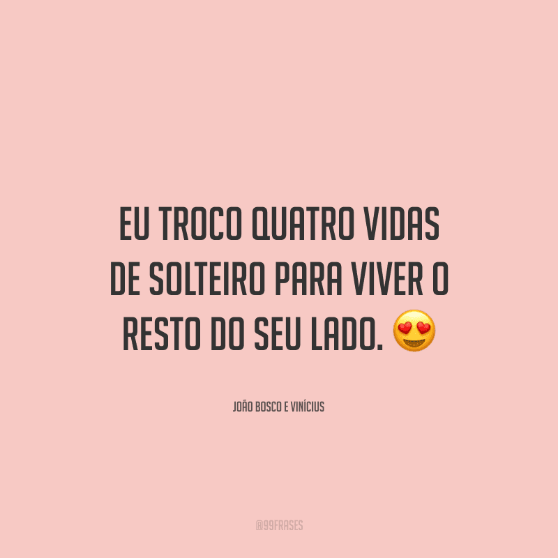 Eu troco quatro vidas de solteiro para viver o resto do seu lado.