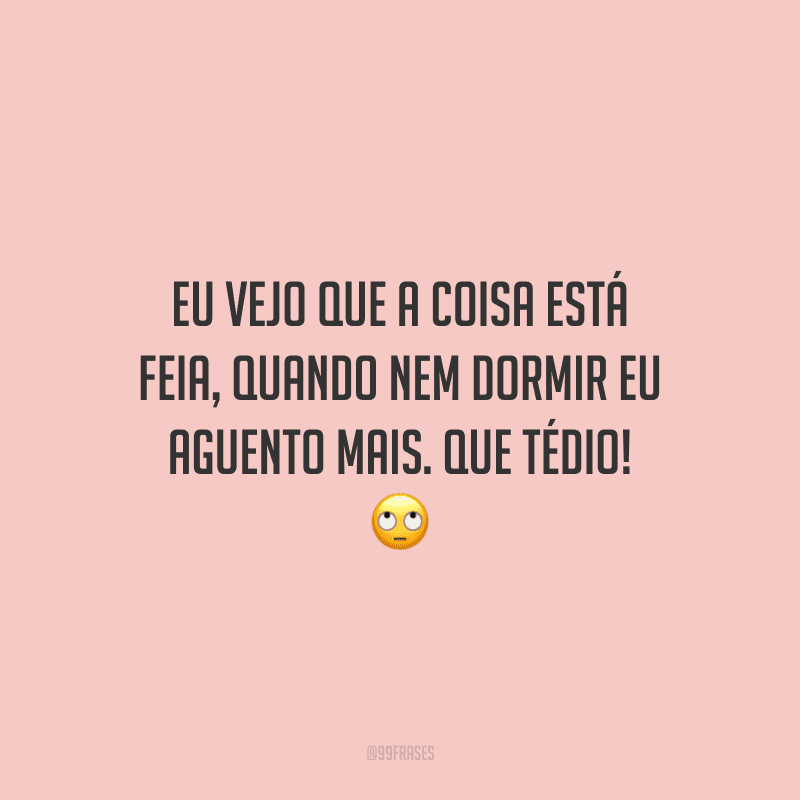 Eu vejo que a coisa está feia, quando nem dormir eu aguento mais. Que tédio!