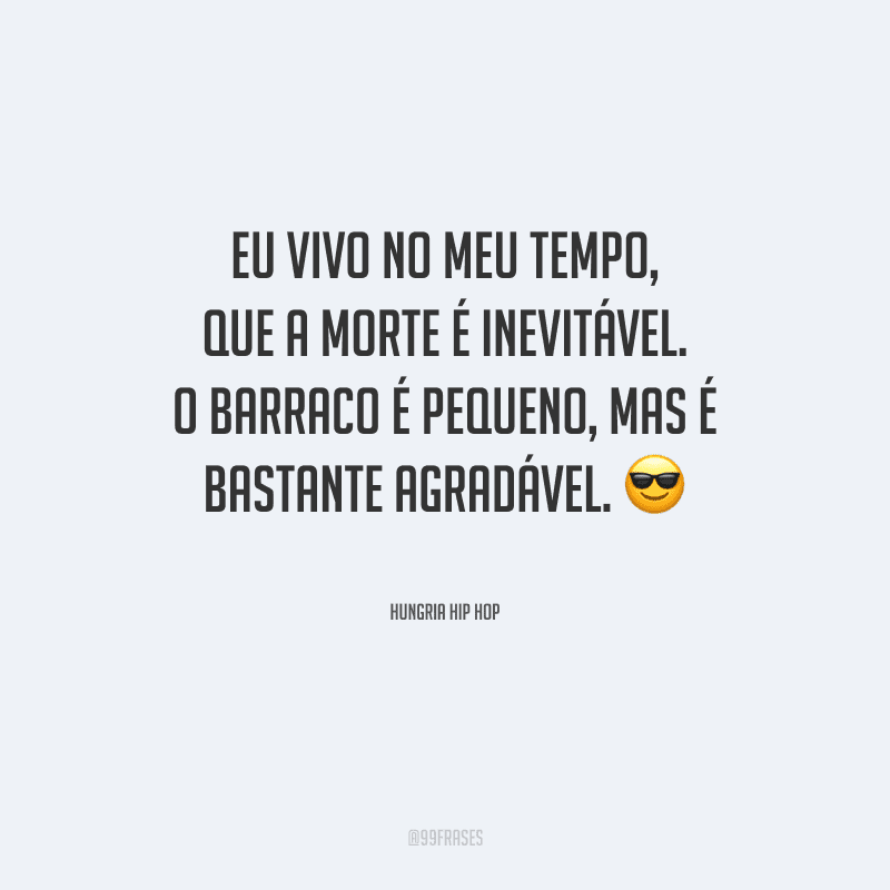 Eu vivo no meu tempo, que a morte é inevitável. O barraco é pequeno, mas é bastante agradável.