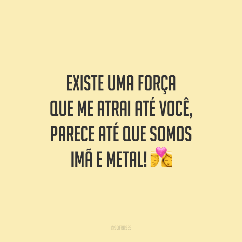 Existe uma força que me atrai até você, parece até que somos imã e metal!