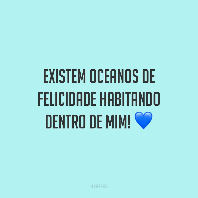 Existem oceanos de felicidade habitando dentro de mim!