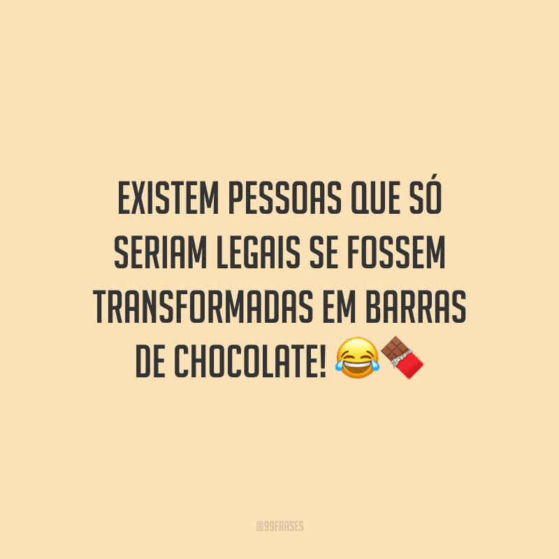 Existem pessoas que só seriam legais se fossem transformadas em barras de chocolate! 