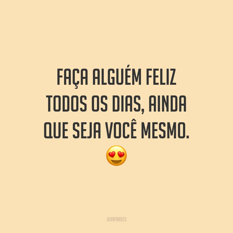 Faça alguém feliz todos os dias, ainda que seja você mesmo.