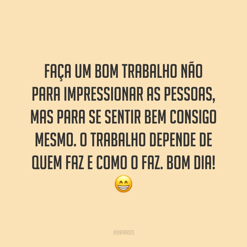 Faça um bom trabalho não para impressionar as pessoas, mas para se sentir bem consigo mesmo. O trabalho depende de quem faz e como o faz. Bom dia!