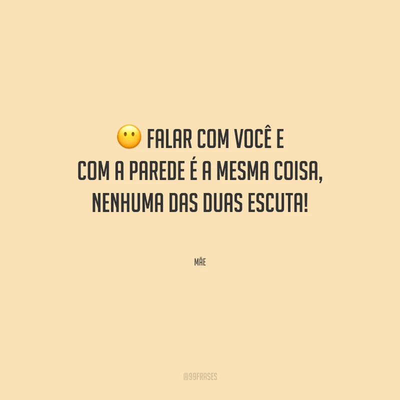 Falar com você e com a parede é a mesma coisa, nenhuma das duas escuta!
