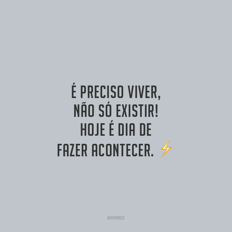 É preciso viver, não só existir! Hoje é dia de fazer acontecer.