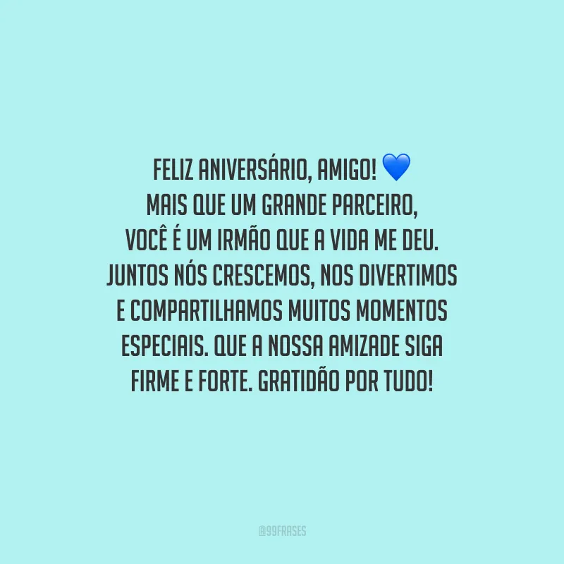 Feliz aniversário, amigo! Mais que um grande parceiro, você é um irmão que a vida me deu. Juntos nós crescemos, nos divertimos e compartilhamos muitos momentos especiais. Que a nossa amizade siga firme e forte. Gratidão por tudo!