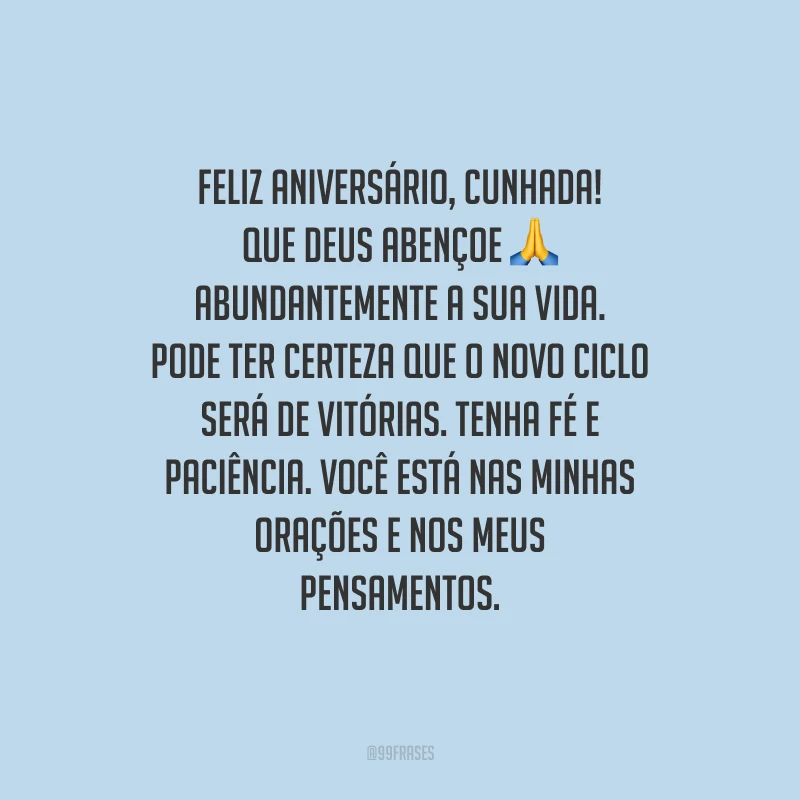 Feliz aniversário, cunhada! Que Deus abençoe abundantemente a sua vida. Pode ter certeza que o novo ciclo será de vitórias. Tenha fé e paciência. Você está nas minhas orações e nos meus pensamentos.