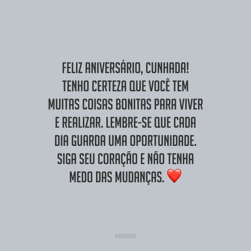 Feliz aniversário, cunhada! Tenho certeza que você tem muitas coisas bonitas para viver e realizar. Lembre-se que cada dia guarda uma oportunidade. Siga seu coração e não tenha medo das mudanças.