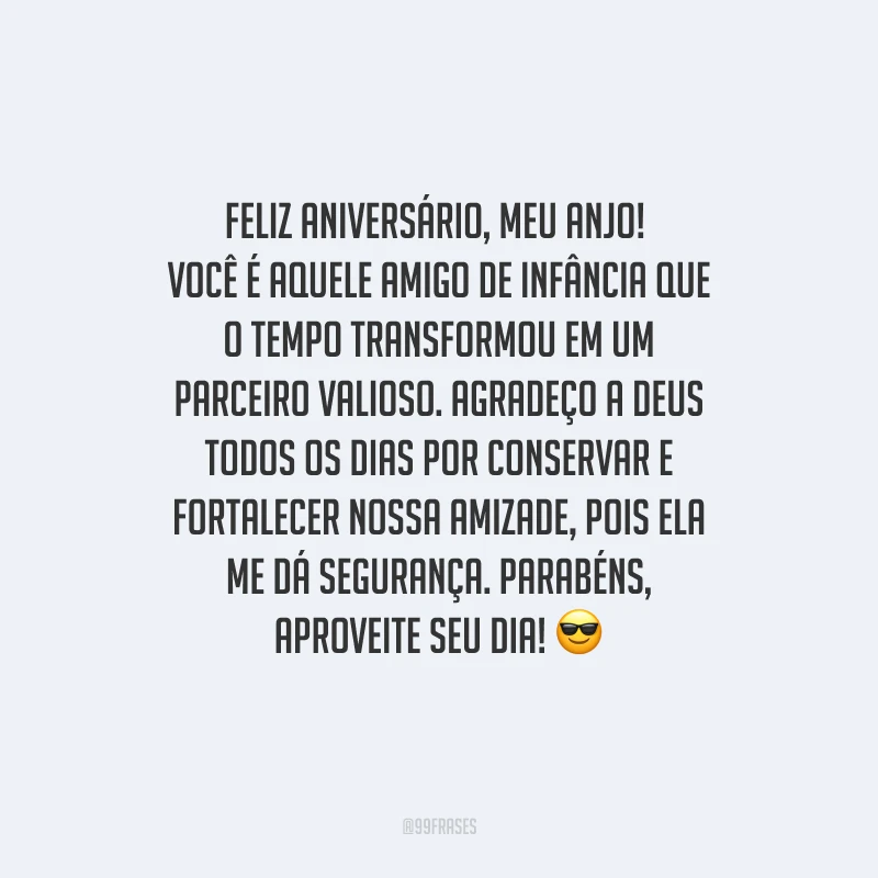 Feliz aniversário, meu anjo! Você é aquele amigo de infância que o tempo transformou em um parceiro valioso. Agradeço a Deus todos os dias por conservar e fortalecer nossa amizade, pois ela me dá segurança. Parabéns, aproveite seu dia! 