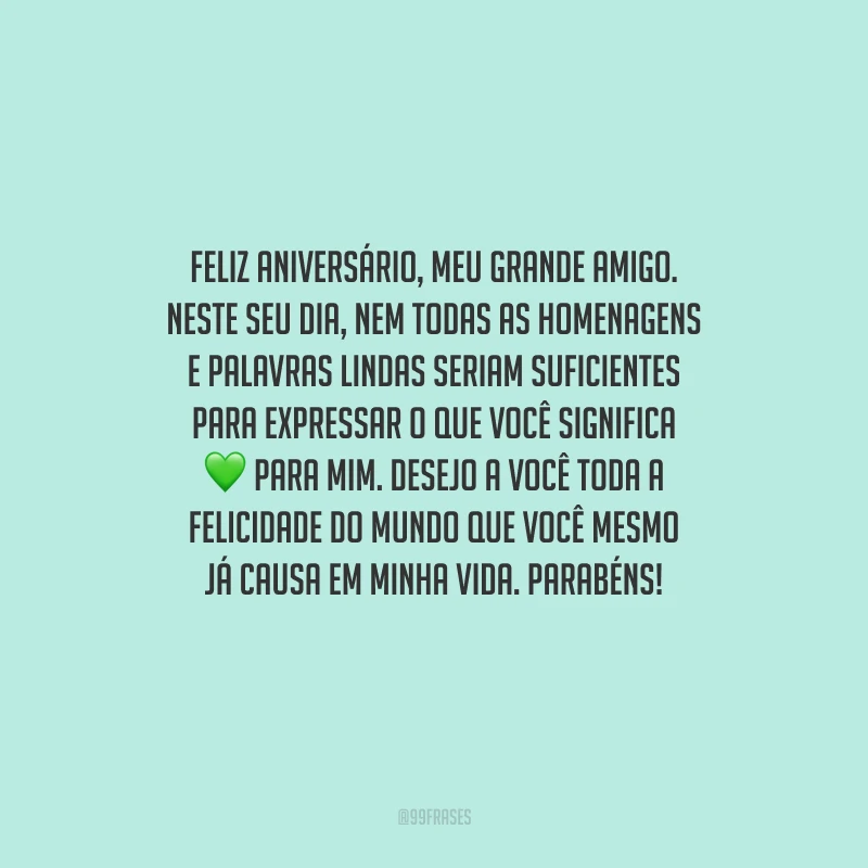 Feliz aniversário, meu grande amigo. Neste seu dia, nem todas as homenagens e palavras lindas seriam suficientes para expressar o que você significa para mim. Desejo a você toda a felicidade do mundo que você mesmo já causa em minha vida. Parabéns!