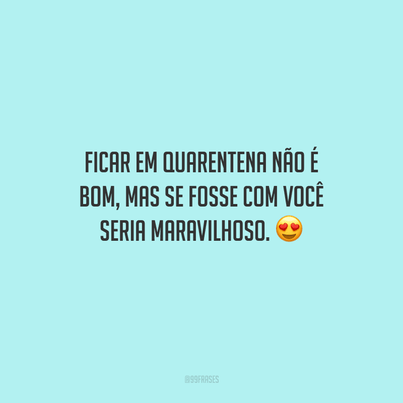 Ficar em quarentena não é bom, mas se fosse com você seria maravilhoso. 