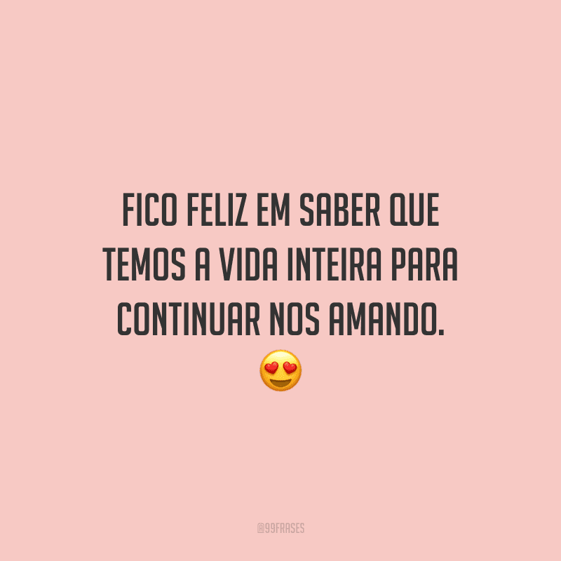 Fico feliz em saber que temos a vida inteira para continuar nos amando. 