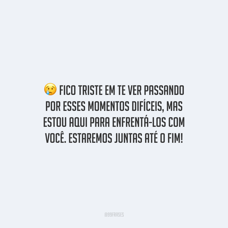 Fico triste em te ver passando por esses momentos difíceis, mas estou aqui para enfrentá-los com você. Estaremos juntas até o fim!