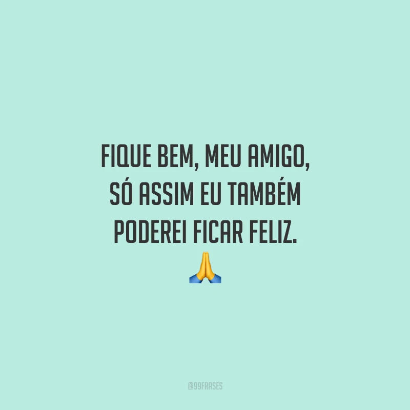 Fique bem, meu amigo, só assim eu também poderei ficar feliz.