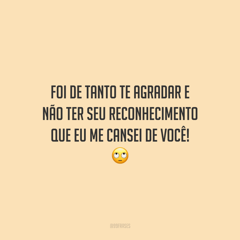Foi de tanto te agradar e não ter seu reconhecimento que eu me cansei de você!