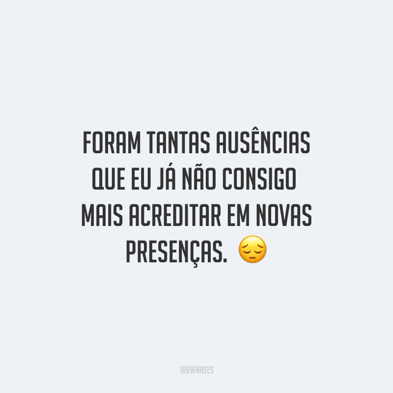 Foram tantas ausências que eu já não consigo mais acreditar em novas presenças. 