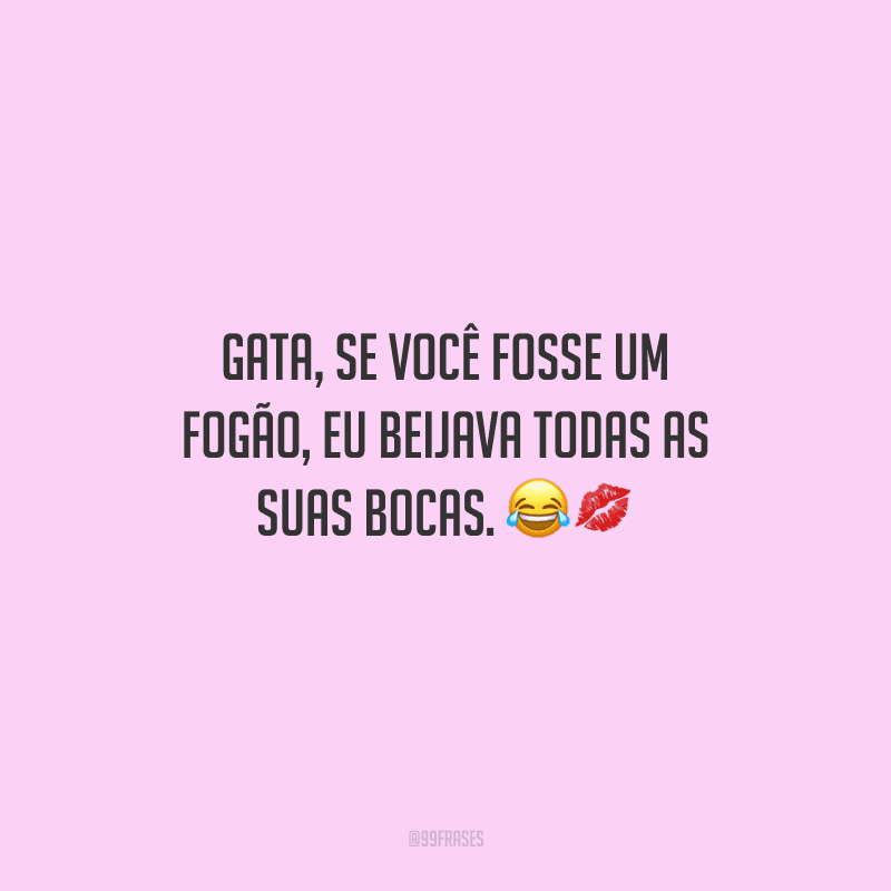Gata, se você fosse um fogão, eu beijava todas as suas bocas. 