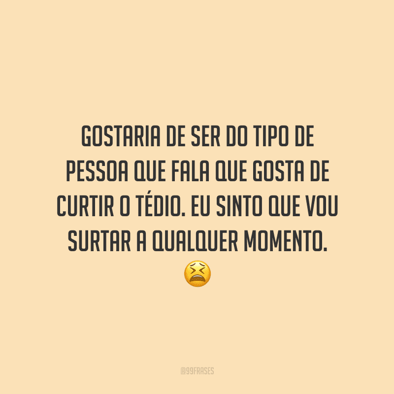 Gostaria de ser do tipo de pessoa que fala que gosta de curtir o tédio. Eu sinto que vou surtar a qualquer momento.