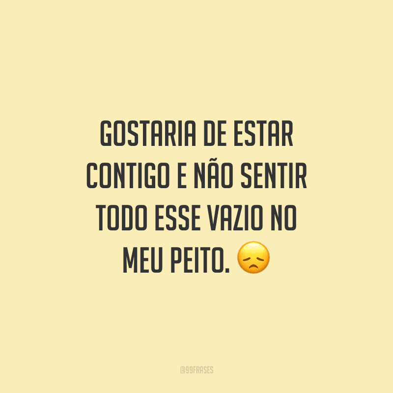 Gostaria de estar contigo e não sentir todo esse vazio no meu peito.