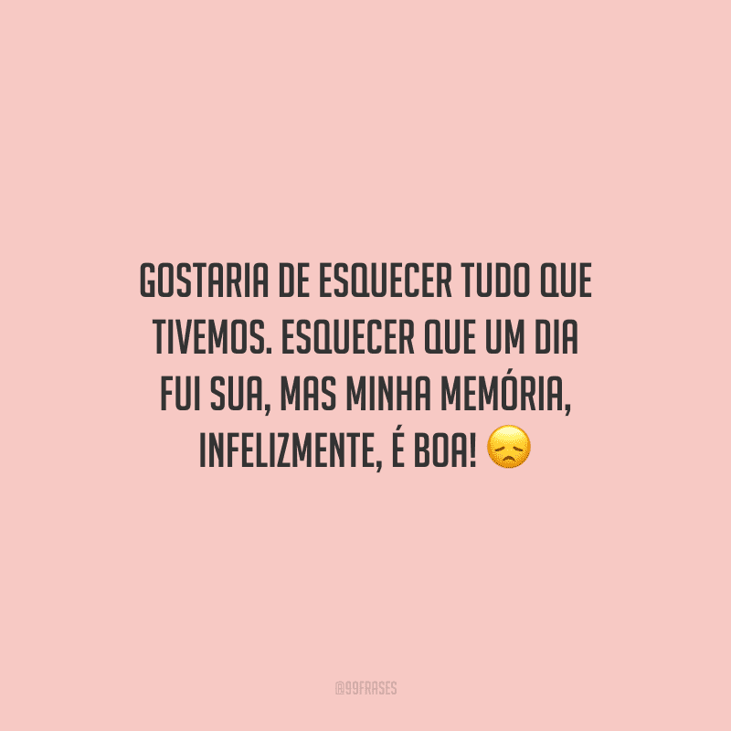 Gostaria de esquecer tudo que tivemos. Esquecer que um dia fui sua, mas minha memória, infelizmente, é boa! 