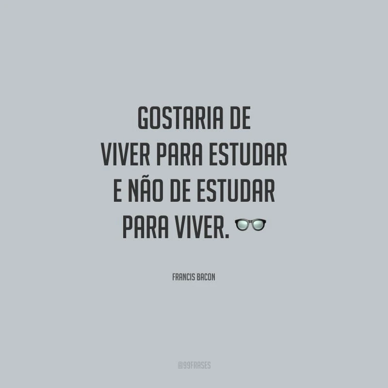 Gostaria de viver para estudar e não de estudar para viver.