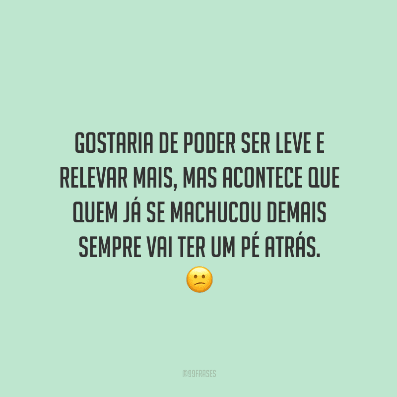 Gostaria de poder ser leve e relevar mais, mas acontece que quem já se machucou demais sempre vai ter um pé atrás.