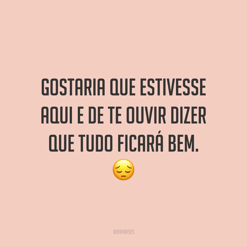 Gostaria que estivesse aqui e de te ouvir dizer que tudo ficará bem. 😔