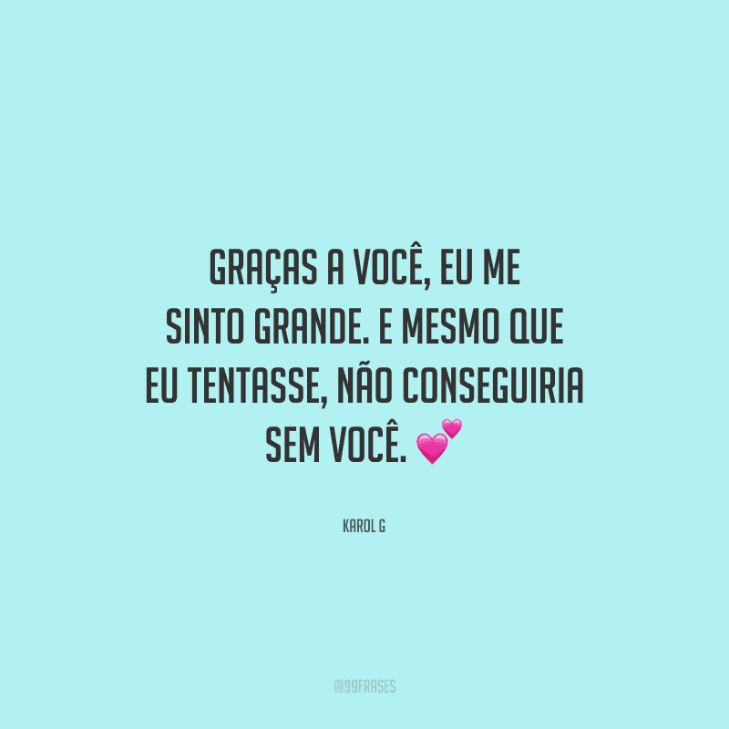 Graças a você, eu me sinto grande. E mesmo que eu tentasse, não conseguiria sem você. 