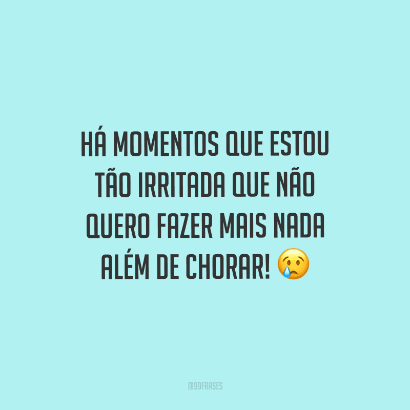 Há momentos que estou tão irritada que não quero fazer mais nada além de chorar!