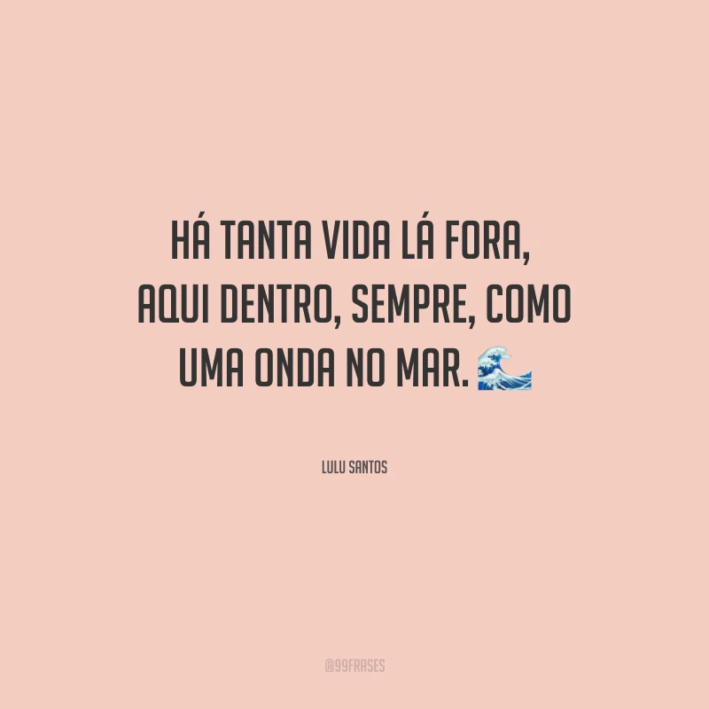 Há tanta vida lá fora, aqui dentro, sempre, como uma onda no mar.