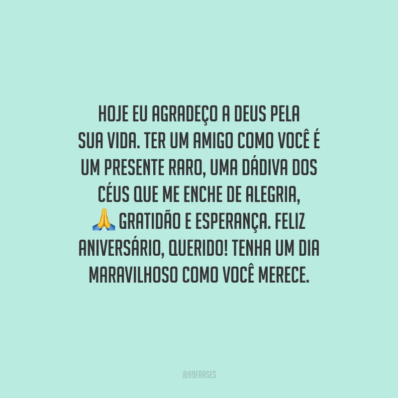 Hoje eu agradeço a Deus pela sua vida. Ter um amigo como você é um presente raro, uma dádiva dos céus que me enche de alegria, gratidão e esperança. Feliz aniversário, querido! Tenha um dia maravilhoso como você merece.