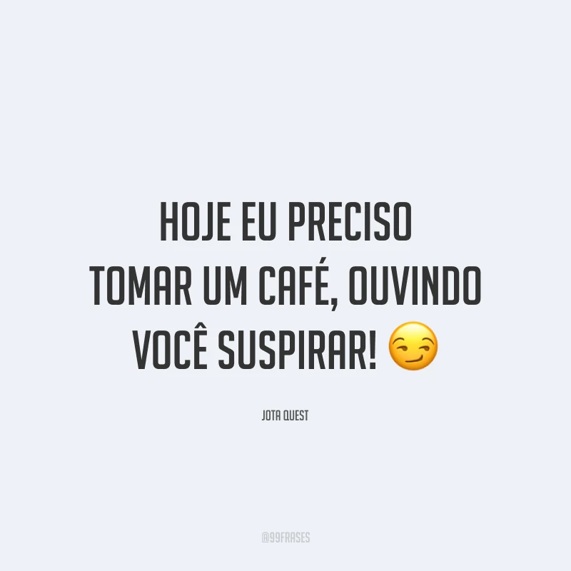 Hoje eu preciso tomar um café, ouvindo você suspirar! 😏