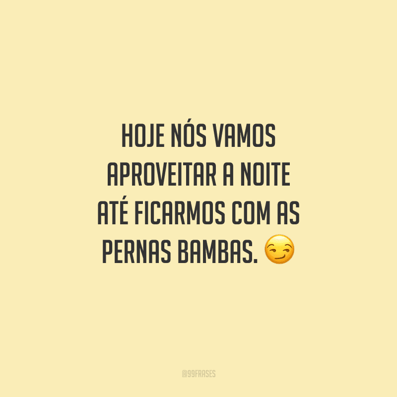 Hoje nós vamos aproveitar a noite até ficarmos com as pernas bambas. 