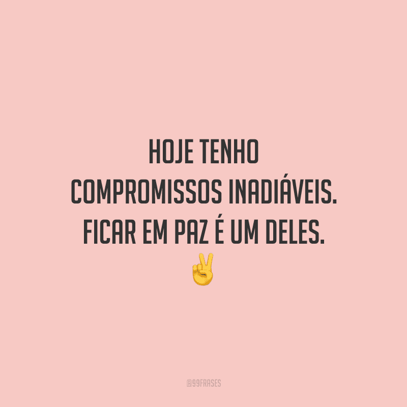 Hoje tenho compromissos inadiáveis. Ficar em paz é um deles.