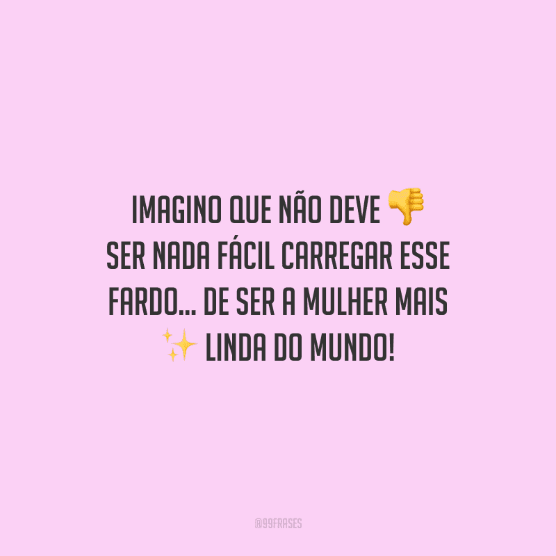Imagino que não deve ser nada fácil carregar esse fardo... De ser a mulher mais linda do mundo!