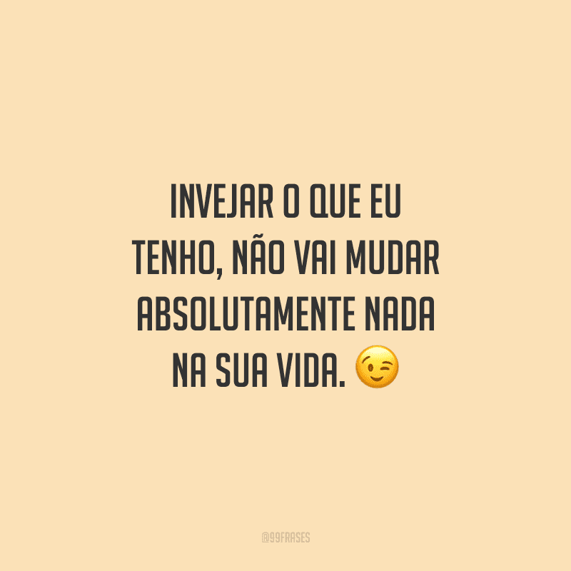 Invejar o que eu tenho, não vai mudar absolutamente nada na sua vida.