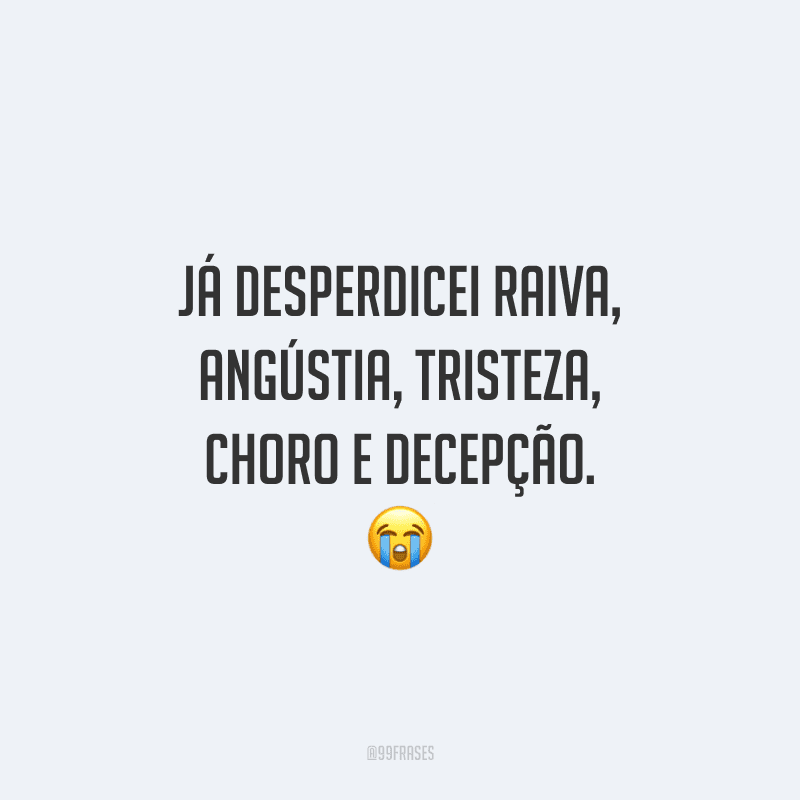 Já desperdicei raiva, angústia, tristeza, choro e decepção.