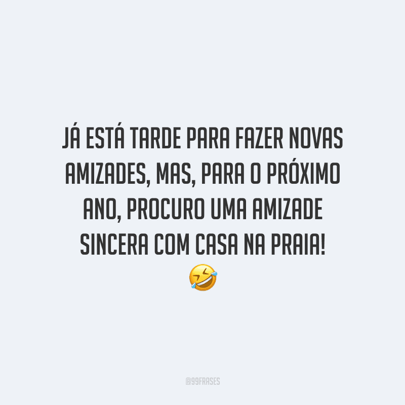 Já está tarde para fazer novas amizades, mas, para o próximo ano, procuro uma amizade sincera com casa na praia!