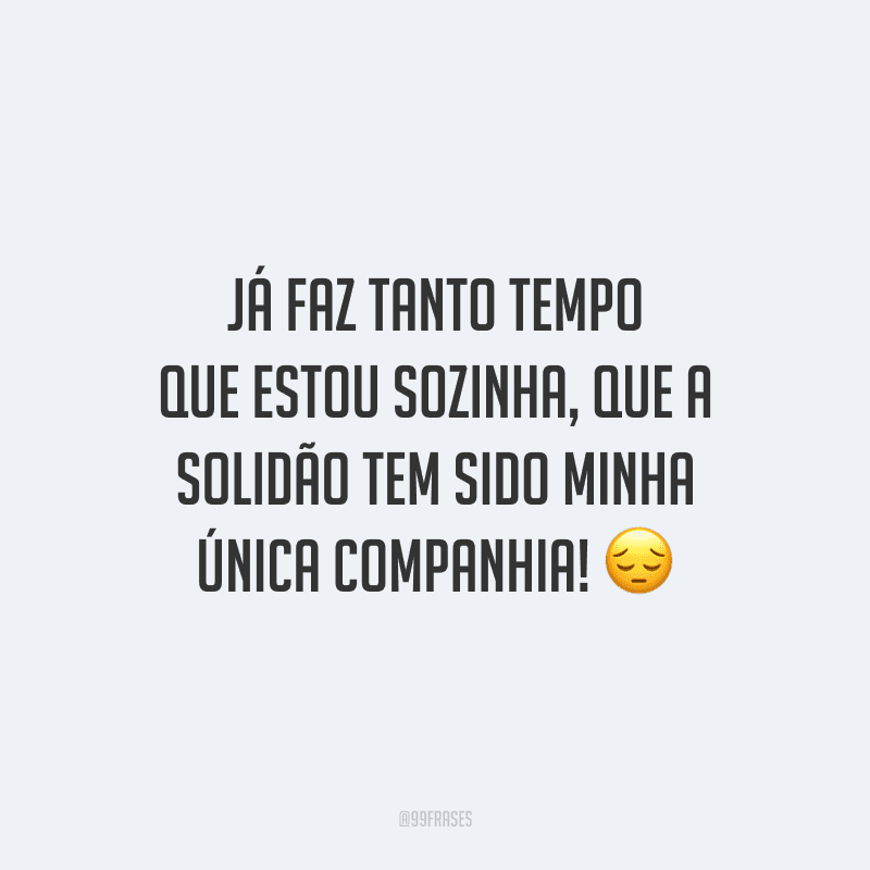 Já faz tanto tempo que estou sozinha, que a solidão tem sido minha única companhia!
