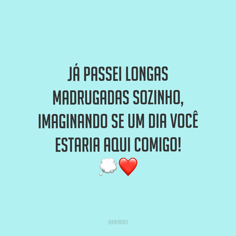 Já passei longas madrugadas sozinho, imaginando se um dia você estaria aqui comigo!