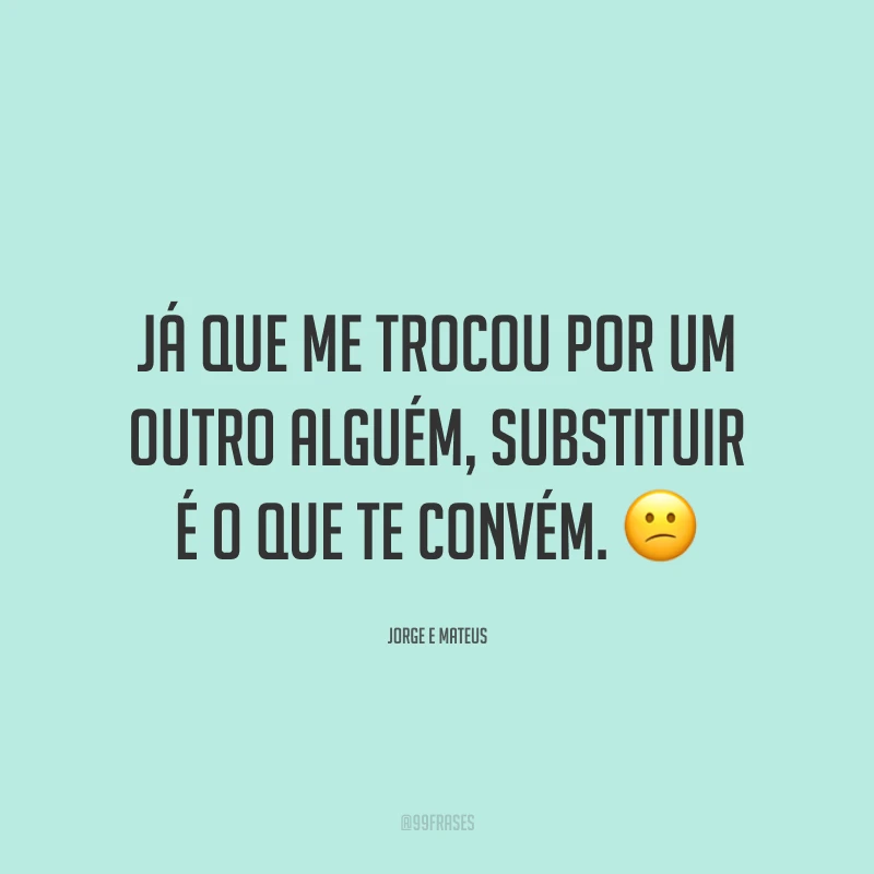 Já que me trocou por um outro alguém, substituir é o que te convém. 😕