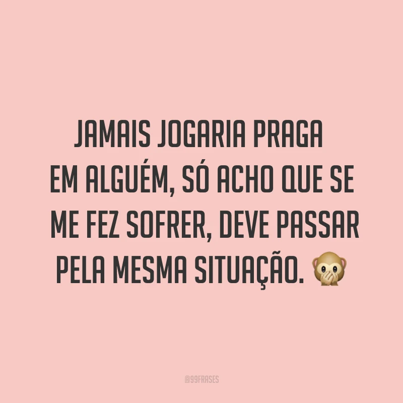 Jamais jogaria praga em alguém, só acho que se me fez sofrer, deve passar pela mesma situação. ?